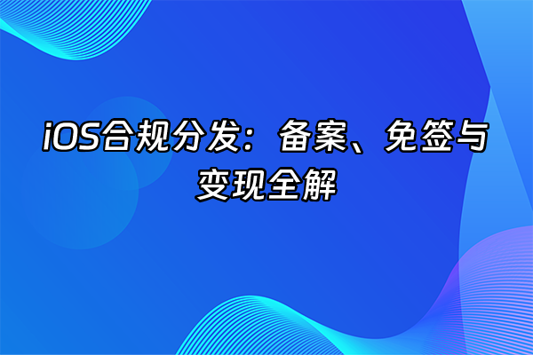 +iOS合规分发：备案、免签与变现全解+