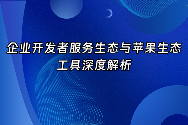 +企业开发者服务生态与苹果生态工具深度解析+