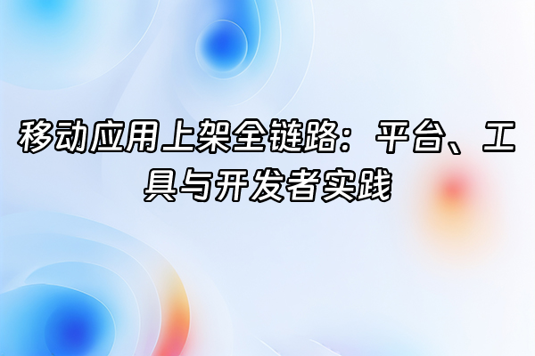 +移动应用上架全链路：平台、工具与开发者实践+