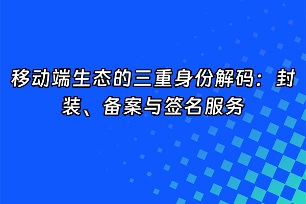 +移动端生态的三重身份解码：封装、备案与签名服务+