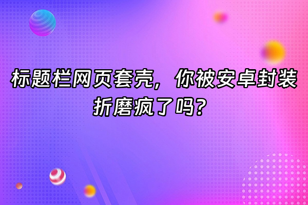 +标题栏网页套壳，你被安卓封装折磨疯了吗？+