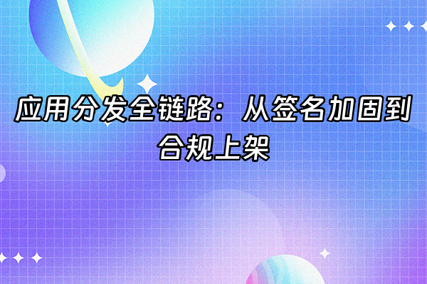 +应用分发全链路：从签名加固到合规上架+