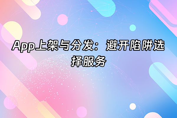 +App上架与分发：避开陷阱选择服务+
