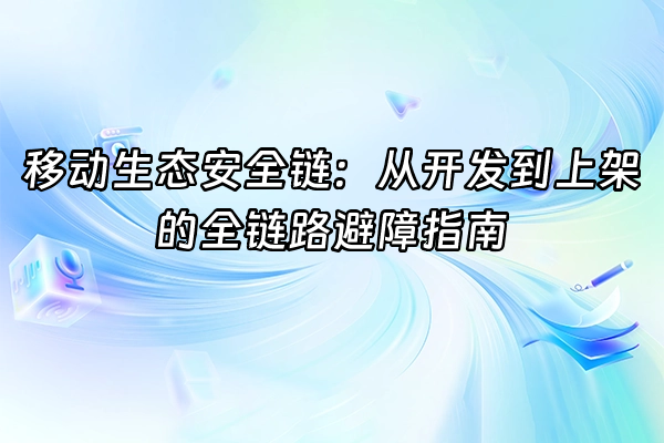 +移动生态安全链：从开发到上架的全链路避障指南+