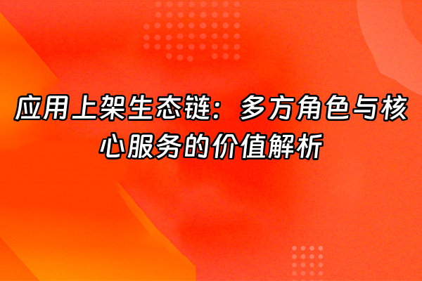 +应用上架生态链：多方角色与核心服务的价值解析+