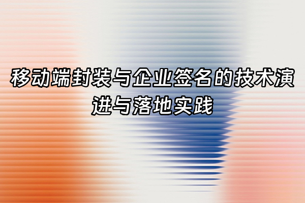 +移动端封装与企业签名的技术演进与落地实践+