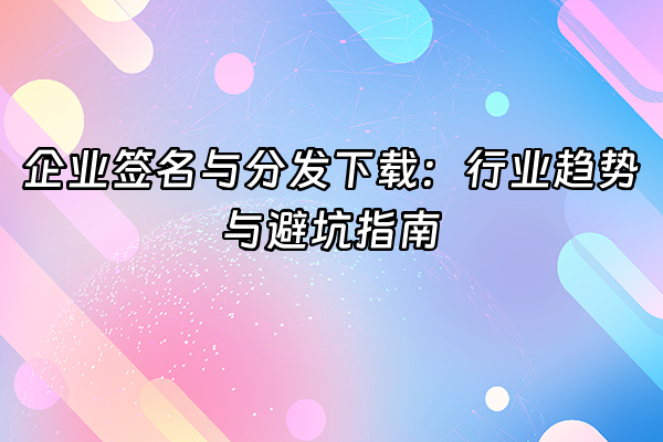+企业签名与分发下载：行业趋势与避坑指南+