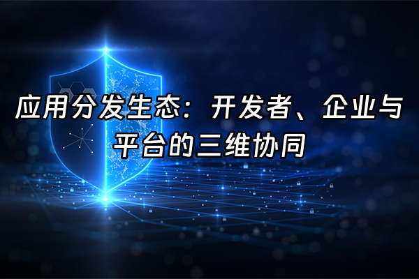 +应用分发生态：开发者、企业与平台的三维协同+