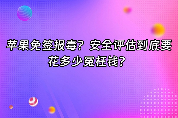 +苹果免签报毒？安全评估到底要花多少冤枉钱？+