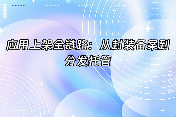 +应用上架全链路：从封装备案到分发托管+