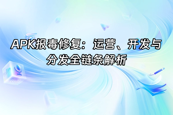+APK报毒修复：运营、开发与分发全链条解析+