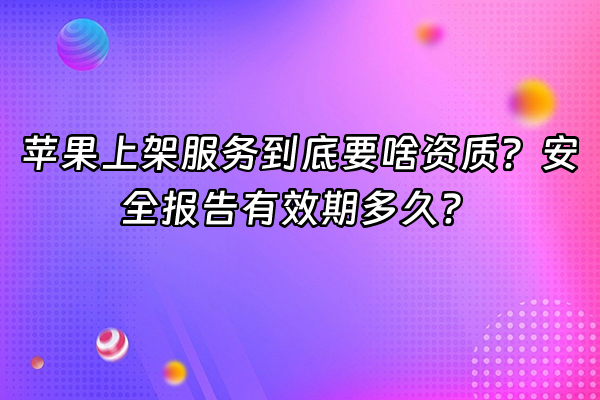 +苹果上架服务到底要啥资质？安全报告有效期多久？+