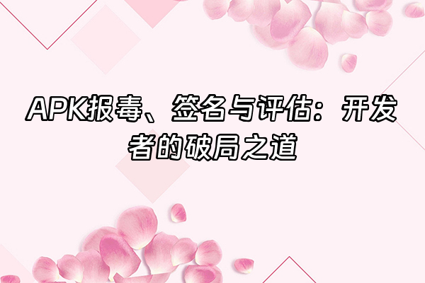 +APK报毒、签名与评估：开发者的破局之道+