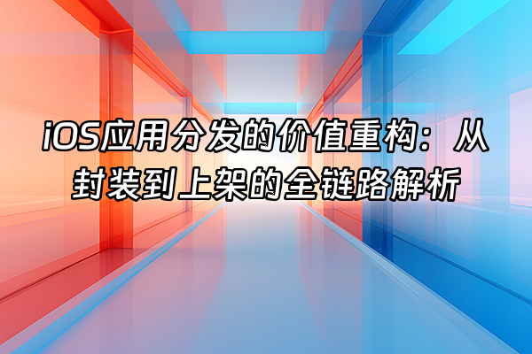 +iOS应用分发的价值重构：从封装到上架的全链路解析+