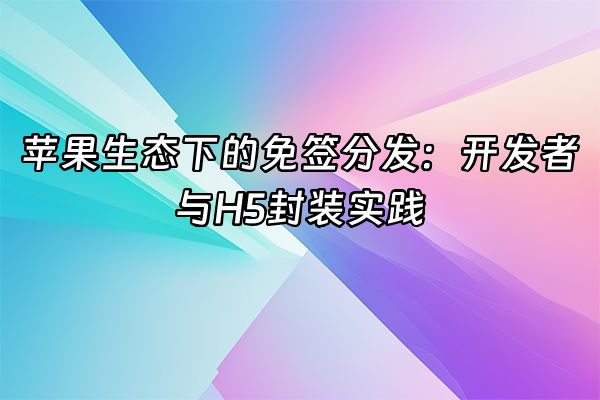 +苹果生态下的免签分发：开发者与H5封装实践+