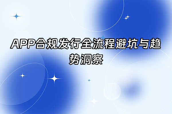 +APP合规发行全流程避坑与趋势洞察+