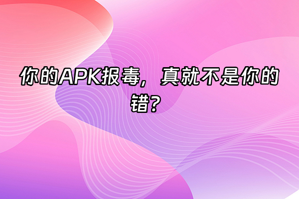 +你的APK报毒，真就不是你的错？+
