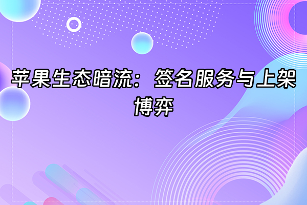 +苹果生态暗流：签名服务与上架博弈+