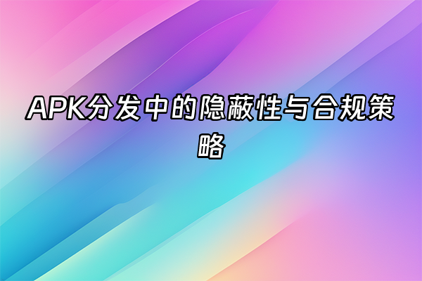 +APK分发中的隐蔽性与合规策略+