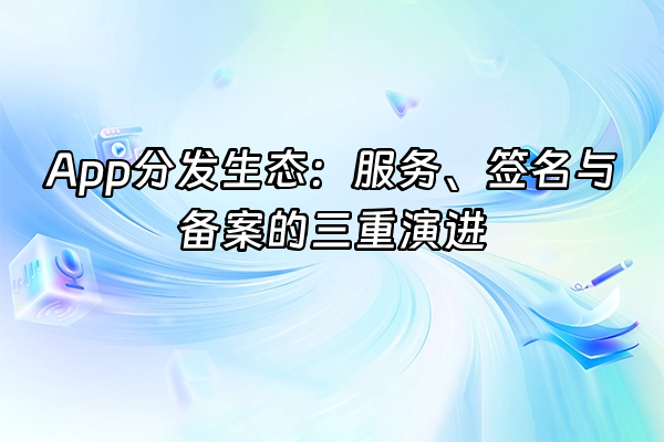 +App分发生态：服务、签名与备案的三重演进+