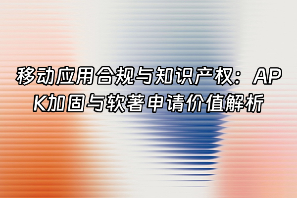 +移动应用合规与知识产权：APK加固与软著申请价值解析+