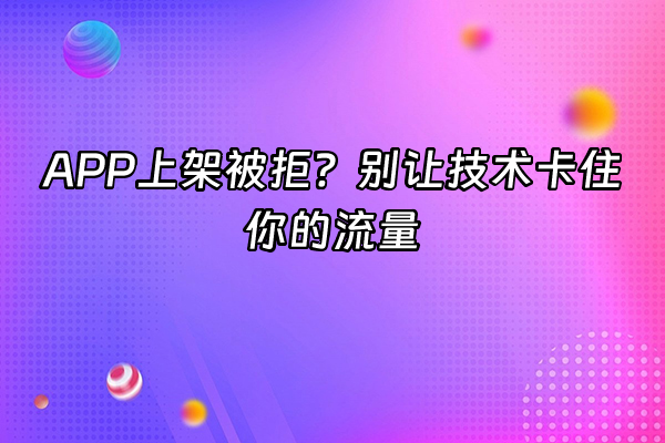 +APP上架被拒？别让技术卡住你的流量+
