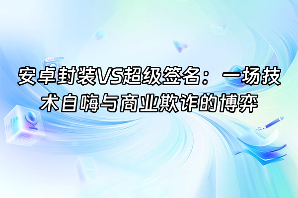 +安卓封装VS超级签名：一场技术自嗨与商业欺诈的博弈+