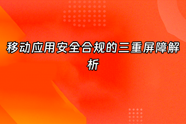 +移动应用安全合规的三重屏障解析+