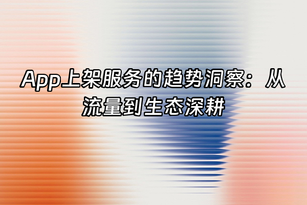 +App上架服务的趋势洞察：从流量到生态深耕+