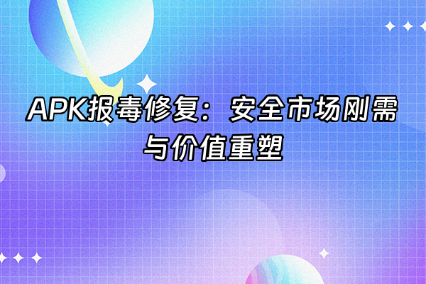 +APK报毒修复：安全市场刚需与价值重塑+