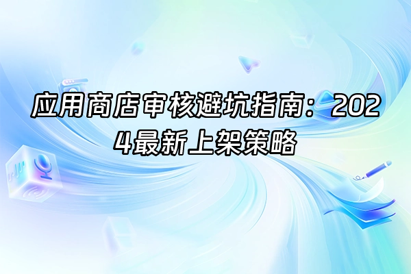 +应用商店审核避坑指南：2024最新上架策略+