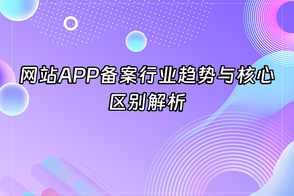 +网站APP备案行业趋势与核心区别解析+