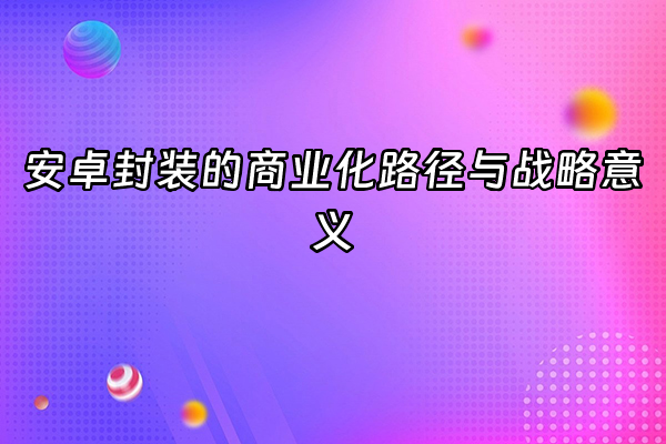+安卓封装的商业化路径与战略意义+