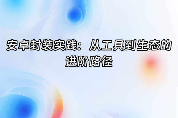 +安卓封装实践：从工具到生态的进阶路径+