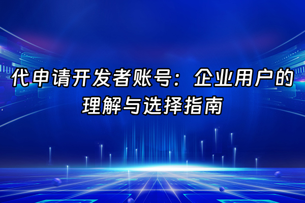 +代申请开发者账号：企业用户的理解与选择指南+