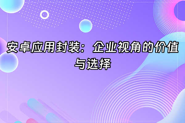 +安卓应用封装：企业视角的价值与选择+