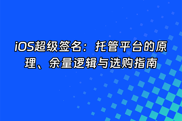 +iOS超级签名：托管平台的原理、余量逻辑与选购指南+