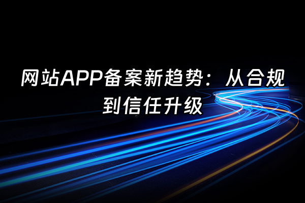 +网站APP备案新趋势：从合规到信任升级+