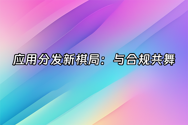 +应用分发新棋局：与合规共舞+