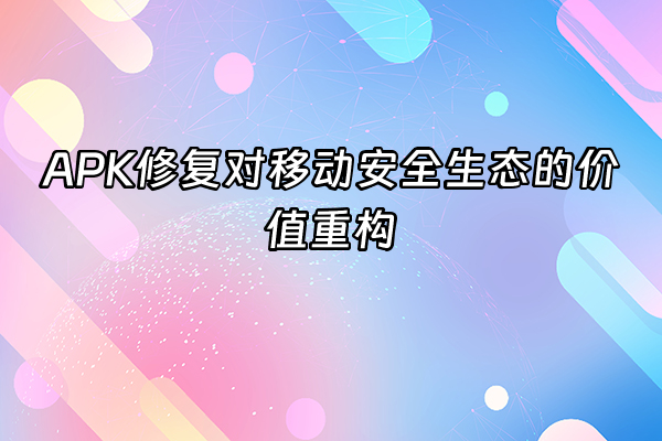 +APK修复对移动安全生态的价值重构+