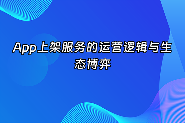 +App上架服务的运营逻辑与生态博弈+