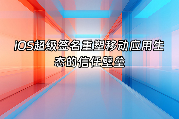 +iOS超级签名重塑移动应用生态的信任壁垒+