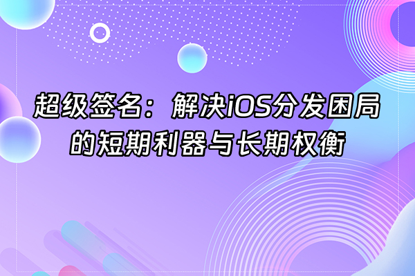 +超级签名：解决iOS分发困局的短期利器与长期权衡+