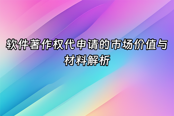 +软件著作权代申请的市场价值与材料解析+