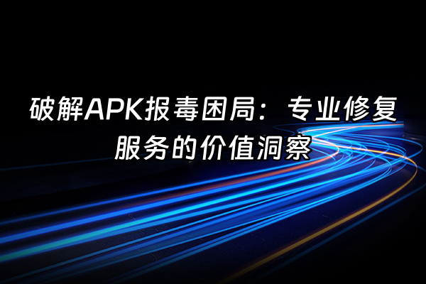 +破解APK报毒困局：专业修复服务的价值洞察+