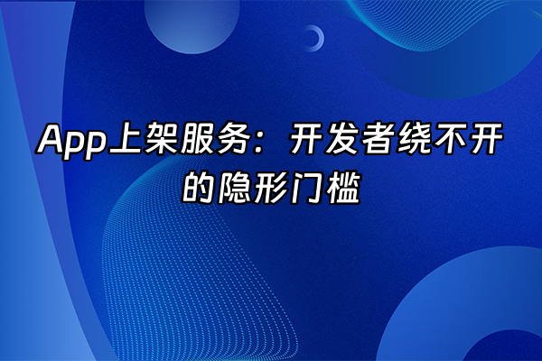 +App上架服务：开发者绕不开的隐形门槛+