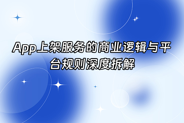 +App上架服务的商业逻辑与平台规则深度拆解+