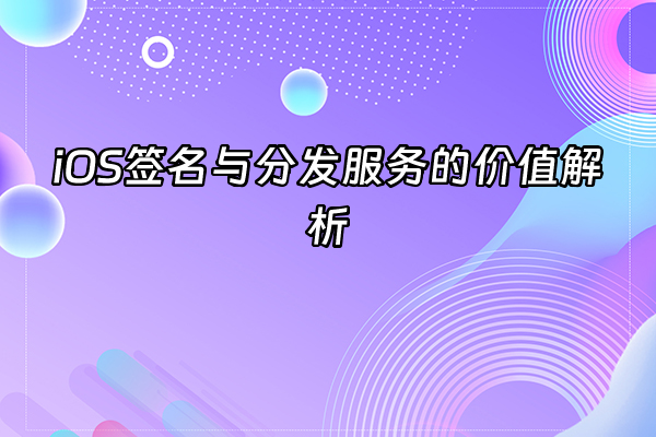 +iOS签名与分发服务的价值解析+
