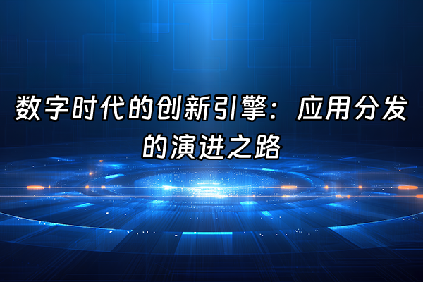 +数字时代的创新引擎：应用分发的演进之路+