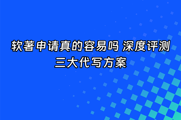 +软著申请真的容易吗 深度评测三大代写方案+